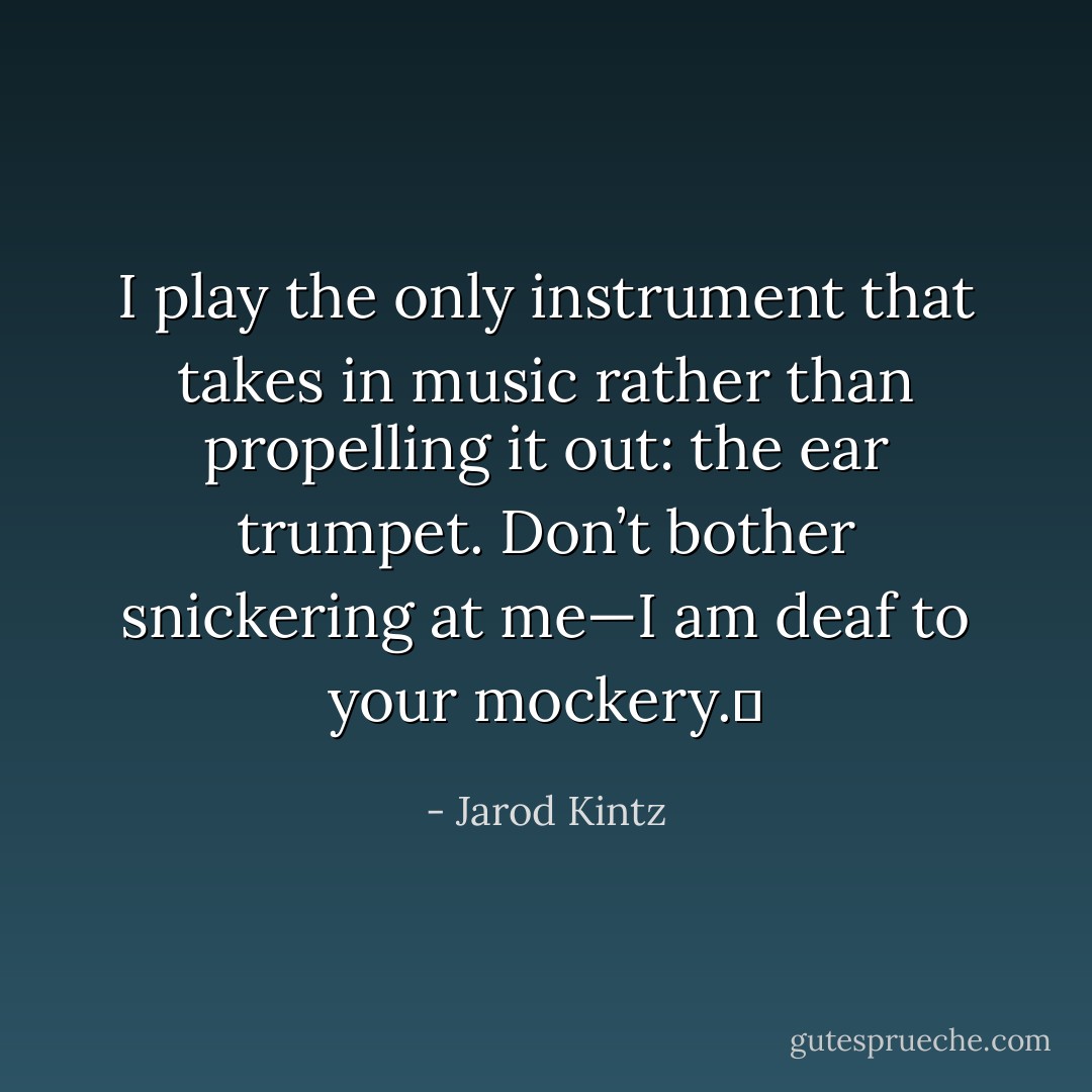 I play the only instrument that takes in music rather than propelling it out: the ear trumpet. Don’t bother snickering at me—I am deaf to your mockery.  - Jarod Kintz