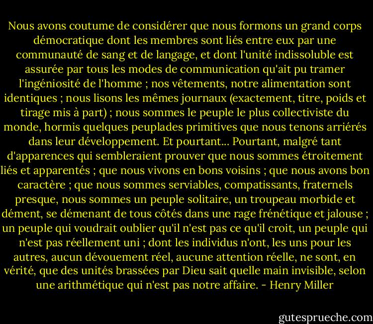 Nous avons coutume de considérer que nous formons un grand corps démocratique dont les membres sont liés entre eux par une communauté de sang et de langage, et dont l'unité indissoluble est assurée par tous les modes de communication qu'ait pu tramer l'ingéniosité de l'homme ; nos vêtements, notre alimentation sont identiques ; nous lisons les mêmes journaux (exactement, titre, poids et tirage mis à part) ; nous sommes le peuple le plus collectiviste du monde, hormis quelques peuplades primitives que nous tenons arriérés dans leur développement. Et pourtant...<br />Pourtant, malgré tant d'apparences qui sembleraient prouver que nous sommes étroitement liés et apparentés ; que nous vivons en bons voisins ; que nous avons bon caractère ; que nous sommes serviables, compatissants, fraternels presque, nous sommes un peuple solitaire, un troupeau morbide et dément, se démenant de tous côtés dans une rage frénétique et jalouse ; un peuple qui voudrait oublier qu'il n'est pas ce qu'il croit, un peuple qui n'est pas réellement uni ; dont les individus n'ont, les uns pour les autres, aucun dévouement réel, aucune attention réelle, ne sont, en vérité, que des unités brassées par Dieu sait quelle main invisible, selon une arithmétique qui n'est pas notre affaire. - Henry Miller