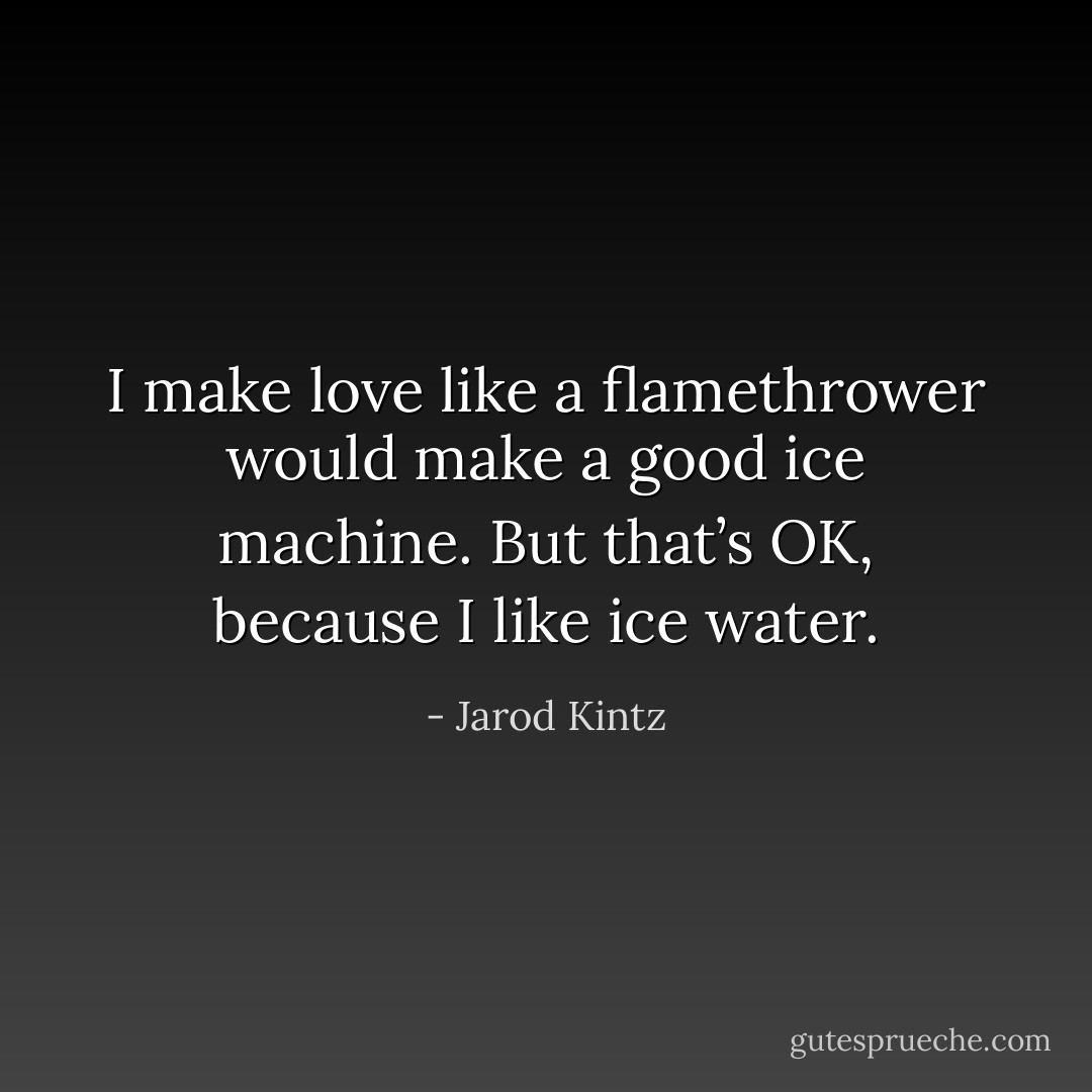 I make love like a flamethrower would make a good ice machine. But that’s OK, because I like ice water. - Jarod Kintz