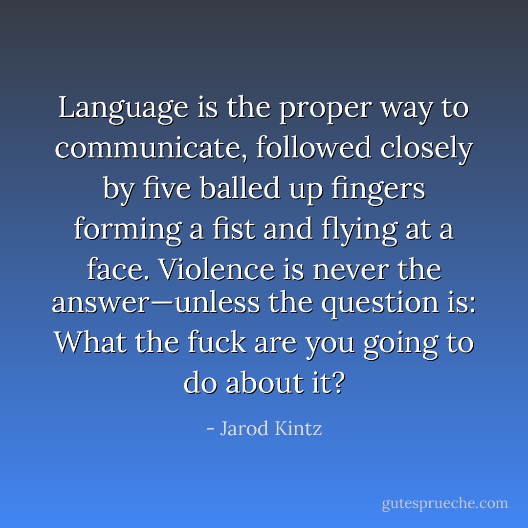 Language is the proper way to communicate, followed closely by five balled up fingers forming a fist and flying at a face. Violence is never the answer—unless the question is: What the fuck are you going to do about it? - Jarod Kintz