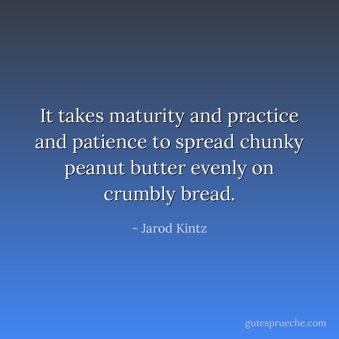 It takes maturity and practice and patience to spread chunky peanut butter evenly on crumbly bread. - Jarod Kintz