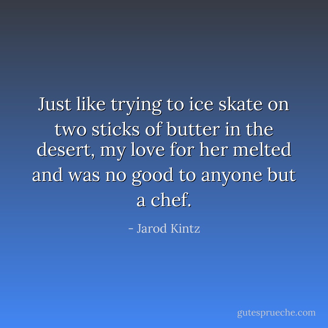 Just like trying to ice skate on two sticks of butter in the desert, my love for her melted and was no good to anyone but a chef. - Jarod Kintz