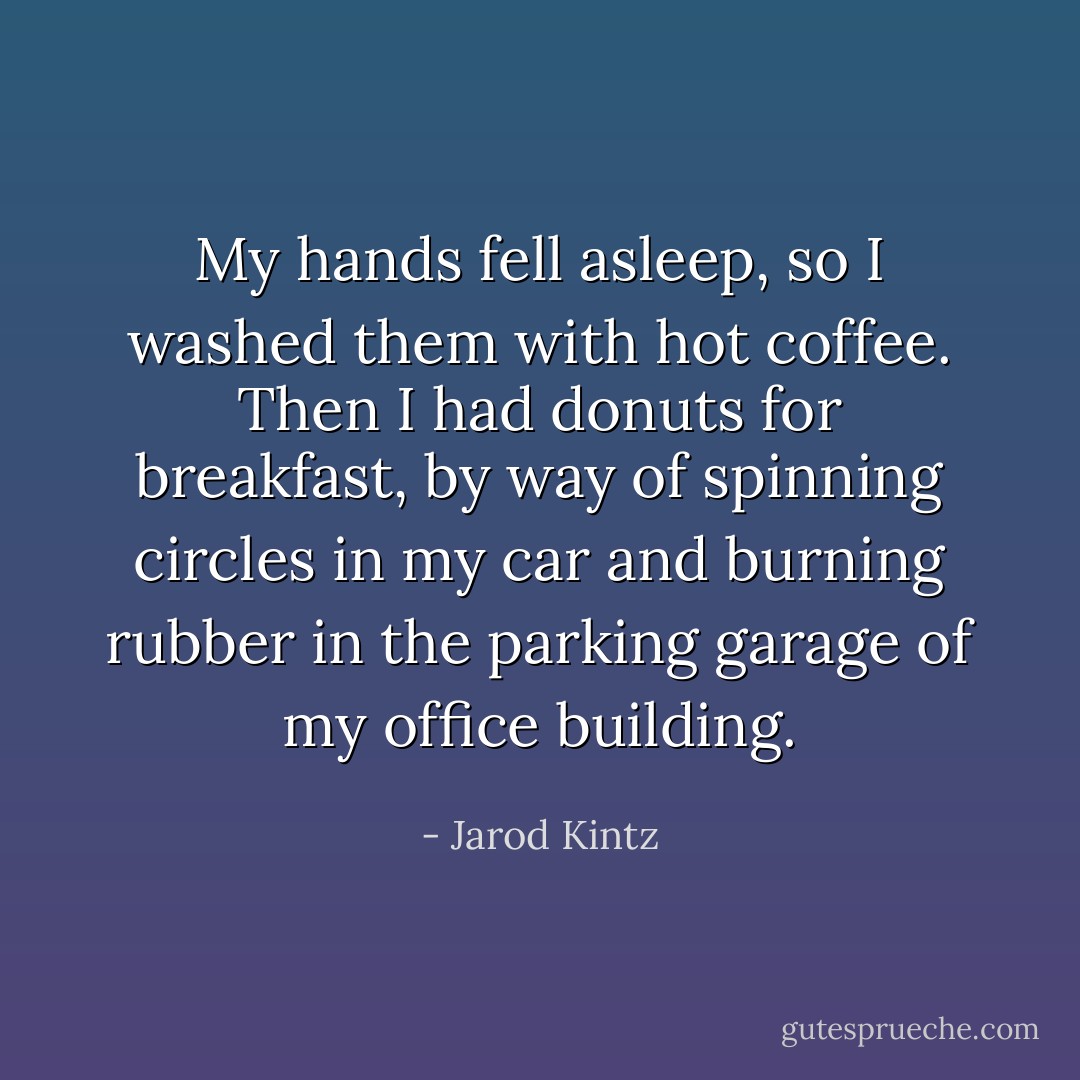 My hands fell asleep, so I washed them with hot coffee. Then I had donuts for breakfast, by way of spinning circles in my car and burning rubber in the parking garage of my office building. - Jarod Kintz