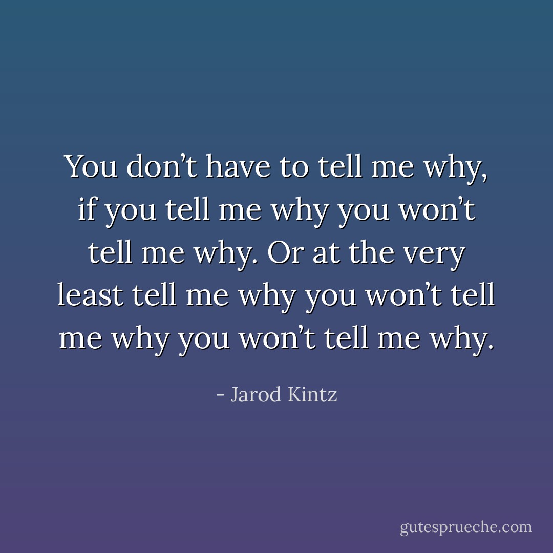You don’t have to tell me why, if you tell me why you won’t tell me why. Or at the very least tell me why you won’t tell me why you won’t tell me why. - Jarod Kintz