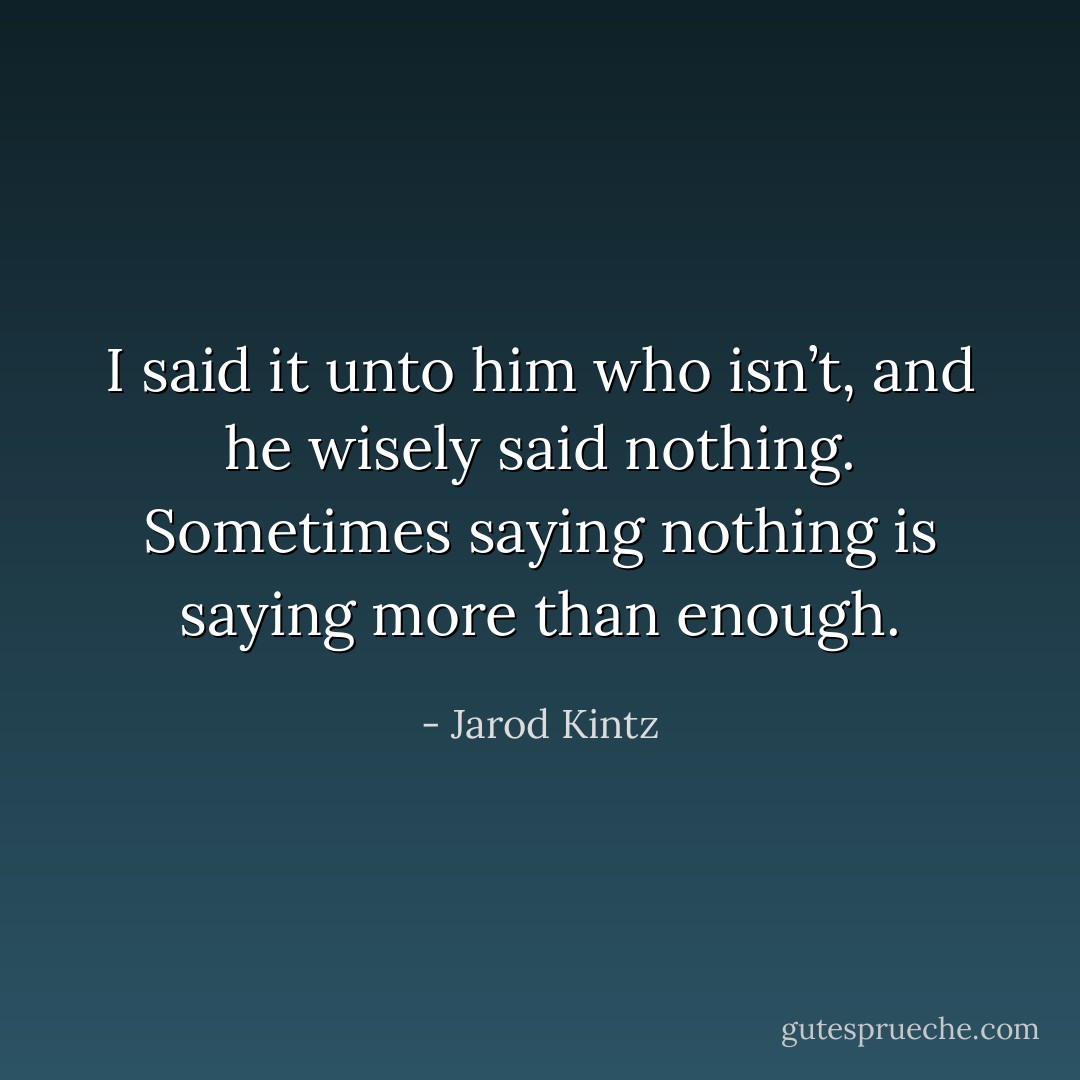 I said it unto him who isn’t, and he wisely said nothing. Sometimes saying nothing is saying more than enough. - Jarod Kintz