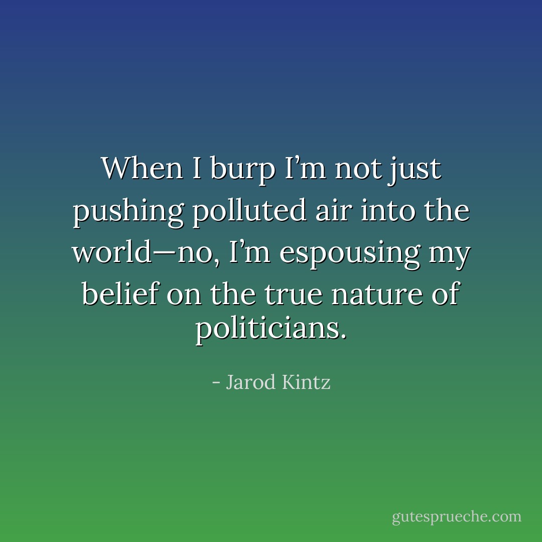 When I burp I’m not just pushing polluted air into the world—no, I’m espousing my belief on the true nature of politicians. - Jarod Kintz