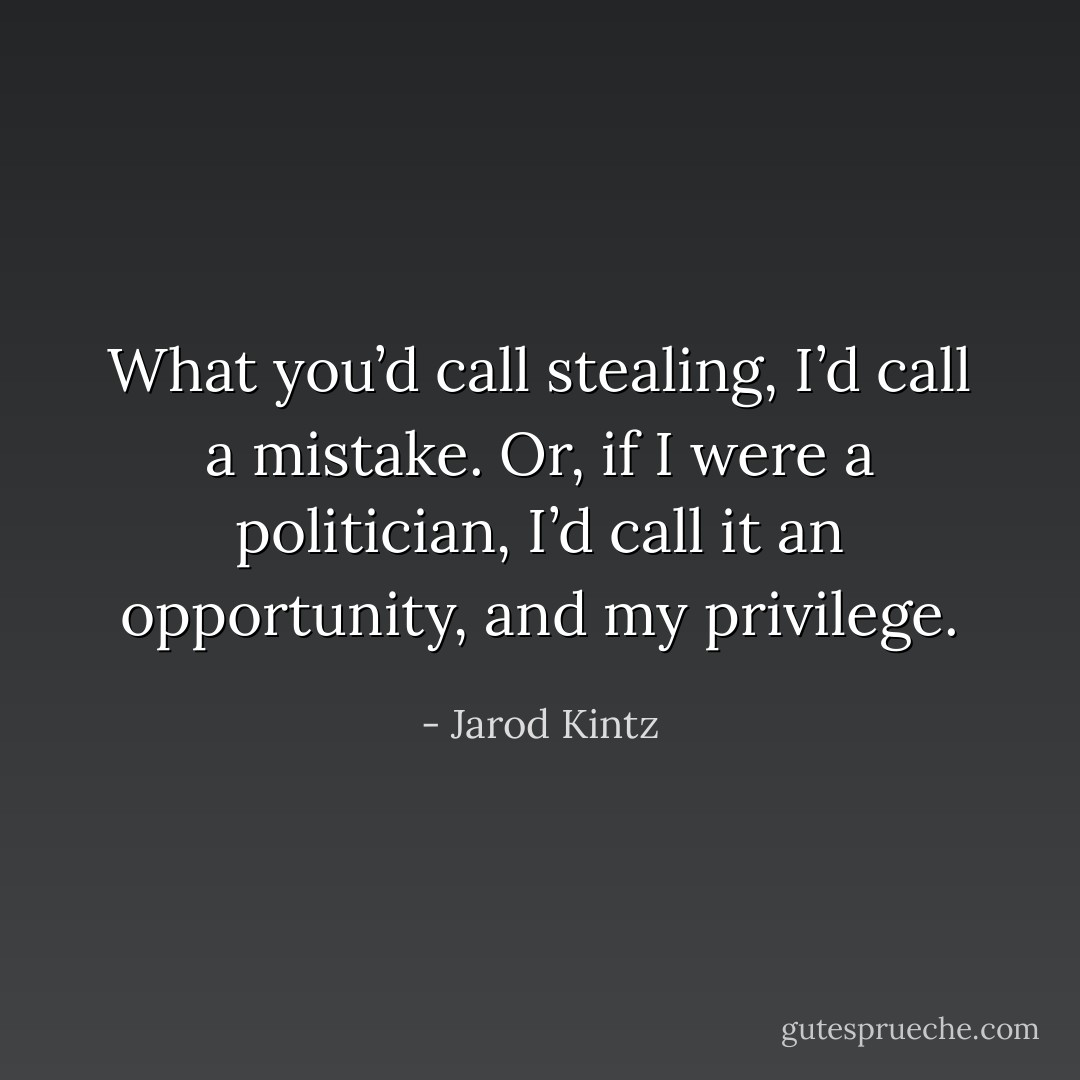 What you’d call stealing, I’d call a mistake. Or, if I were a politician, I’d call it an opportunity, and my privilege. - Jarod Kintz