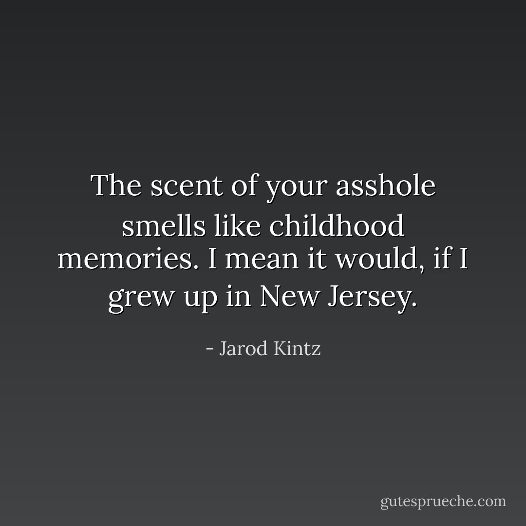 The scent of your asshole smells like childhood memories. I mean it would, if I grew up in New Jersey. - Jarod Kintz