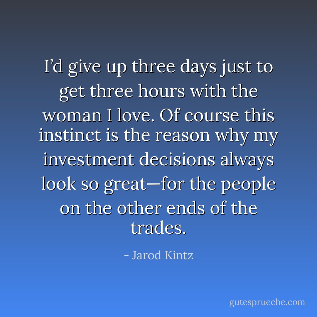 I’d give up three days just to get three hours with the woman I love. Of course this instinct is the reason why my investment decisions always look so great—for the people on the other ends of the trades. - Jarod Kintz