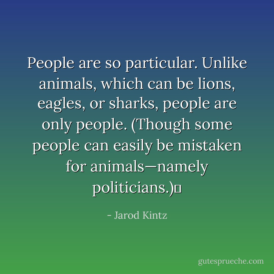 People are so particular. Unlike animals, which can be lions, eagles, or sharks, people are only people. (Though some people can easily be mistaken for animals—namely politicians.)  - Jarod Kintz
