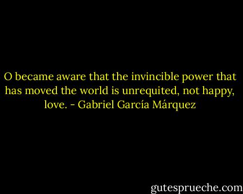O became aware that the invincible power that has moved the world is unrequited, not happy, love. - Gabriel García Márquez