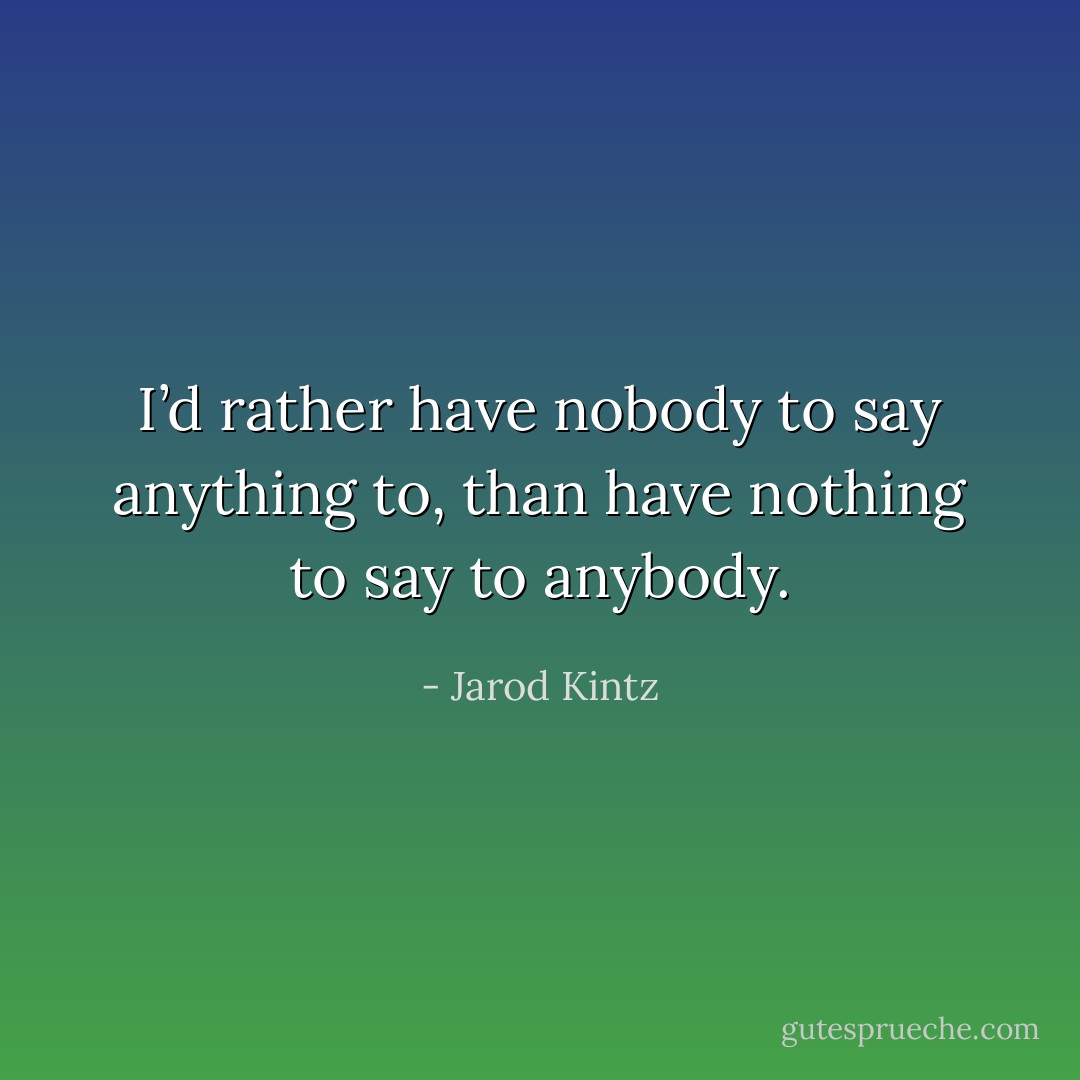 I’d rather have nobody to say anything to, than have nothing to say to anybody. - Jarod Kintz