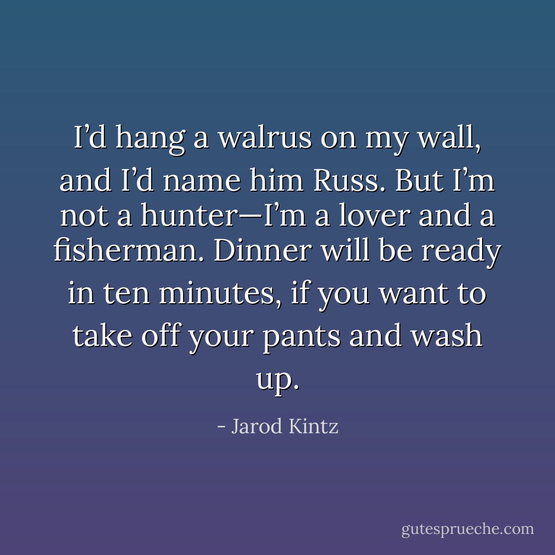 I’d hang a walrus on my wall, and I’d name him Russ. But I’m not a hunter—I’m a lover and a fisherman. Dinner will be ready in ten minutes, if you want to take off your pants and wash up. - Jarod Kintz