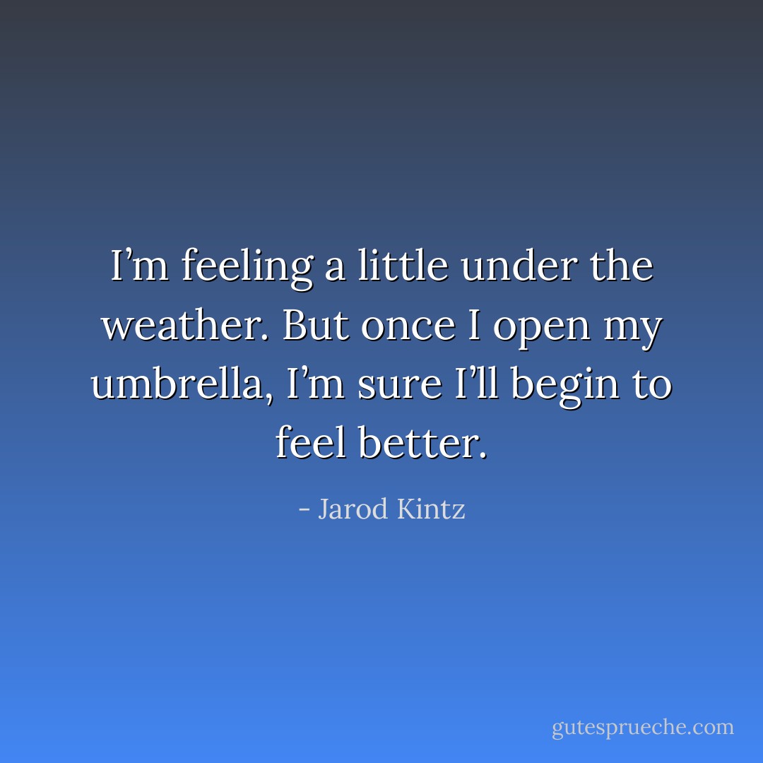 I’m feeling a little under the weather. But once I open my umbrella, I’m sure I’ll begin to feel better. - Jarod Kintz