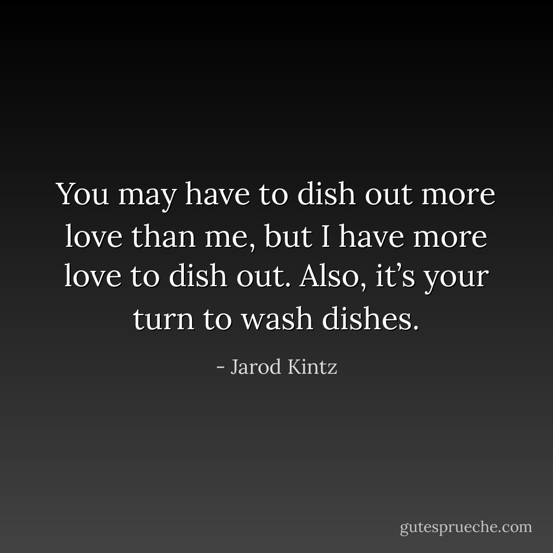 You may have to dish out more love than me, but I have more love to dish out. Also, it’s your turn to wash dishes. - Jarod Kintz
