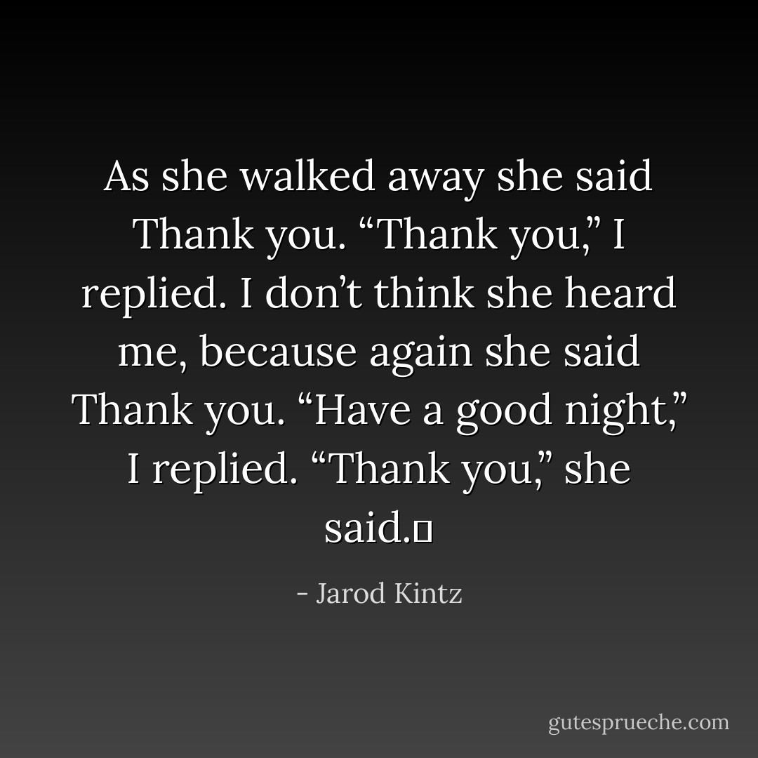 As she walked away she said Thank you. “Thank you,” I replied. I don’t think she heard me, because again she said Thank you. “Have a good night,” I replied. “Thank you,” she said.  - Jarod Kintz