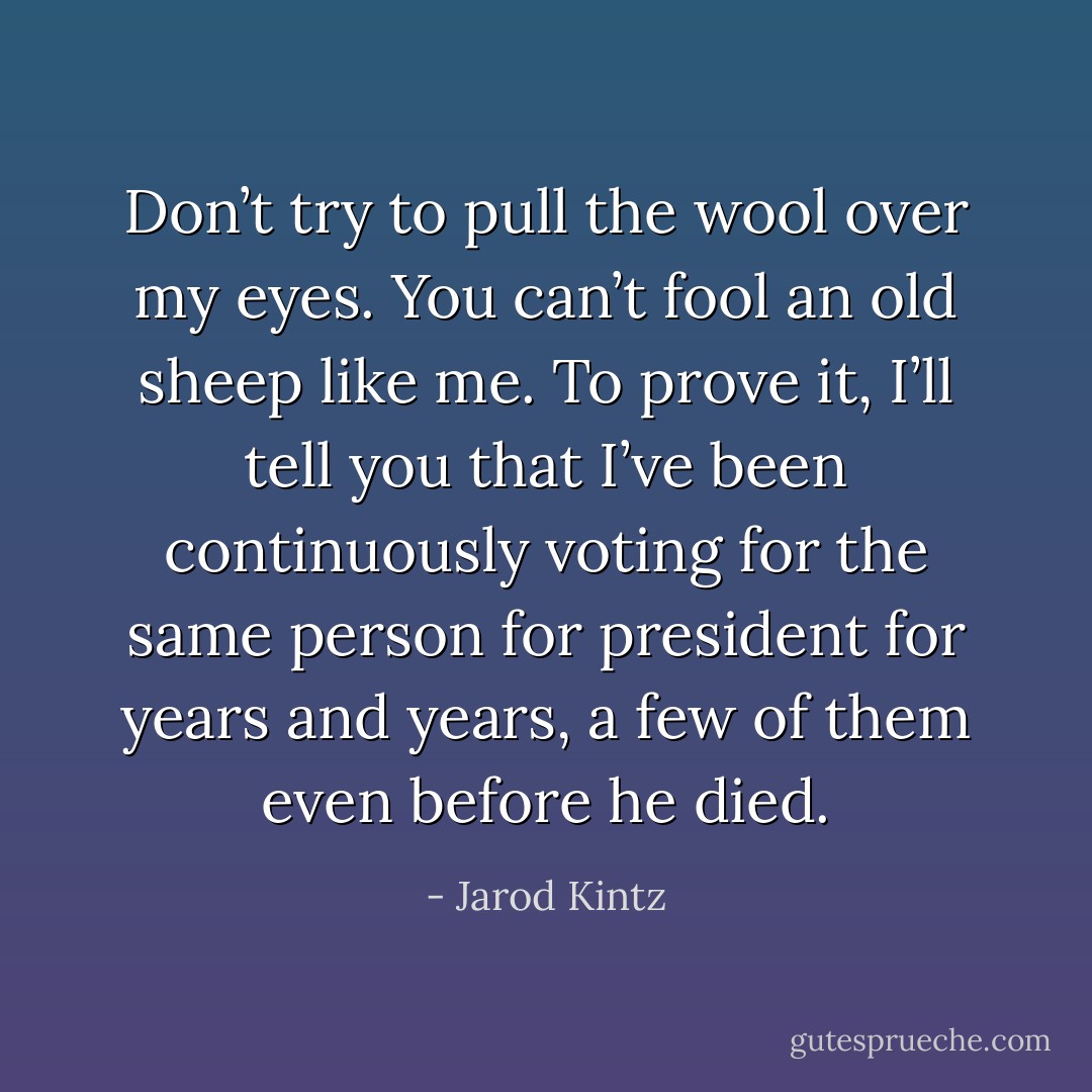 Don’t try to pull the wool over my eyes. You can’t fool an old sheep like me. To prove it, I’ll tell you that I’ve been continuously voting for the same person for president for years and years, a few of them even before he died. - Jarod Kintz