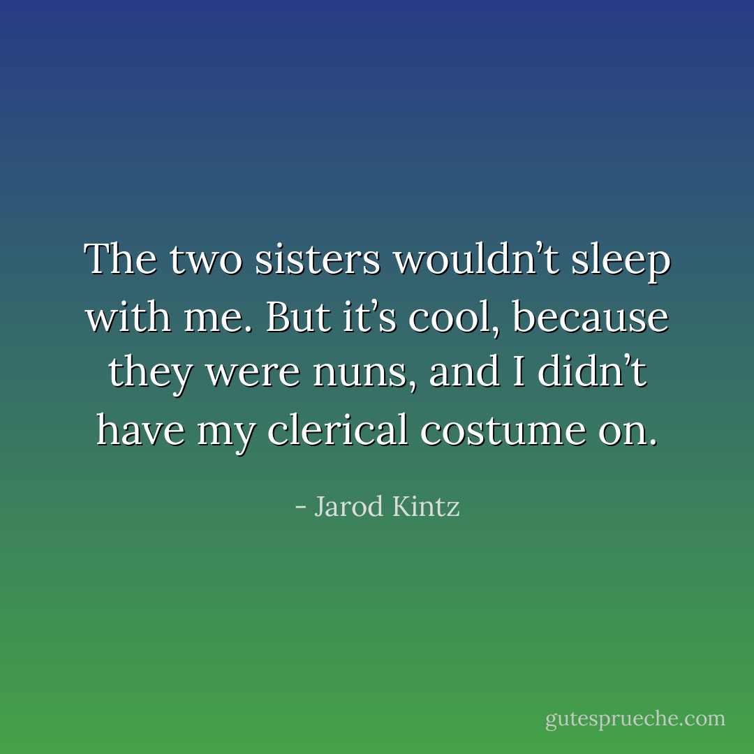 The two sisters wouldn’t sleep with me. But it’s cool, because they were nuns, and I didn’t have my clerical costume on. - Jarod Kintz