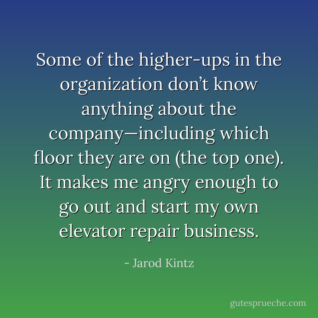 Some of the higher-ups in the organization don’t know anything about the company—including which floor they are on (the top one). It makes me angry enough to go out and start my own elevator repair business. - Jarod Kintz