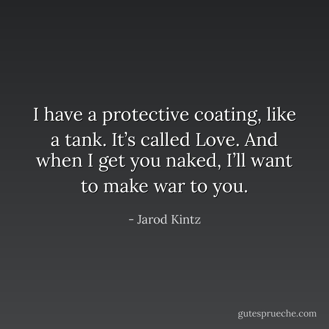 I have a protective coating, like a tank. It’s called Love. And when I get you naked, I’ll want to make war to you. - Jarod Kintz