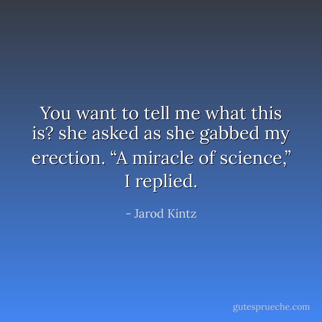 You want to tell me what this is? she asked as she gabbed my erection. “A miracle of science,” I replied. - Jarod Kintz