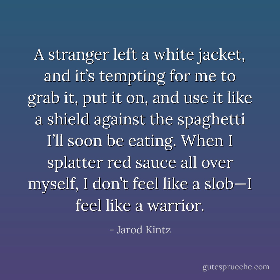 A stranger left a white jacket, and it’s tempting for me to grab it, put it on, and use it like a shield against the spaghetti I’ll soon be eating. When I splatter red sauce all over myself, I don’t feel like a slob—I feel like a warrior. - Jarod Kintz