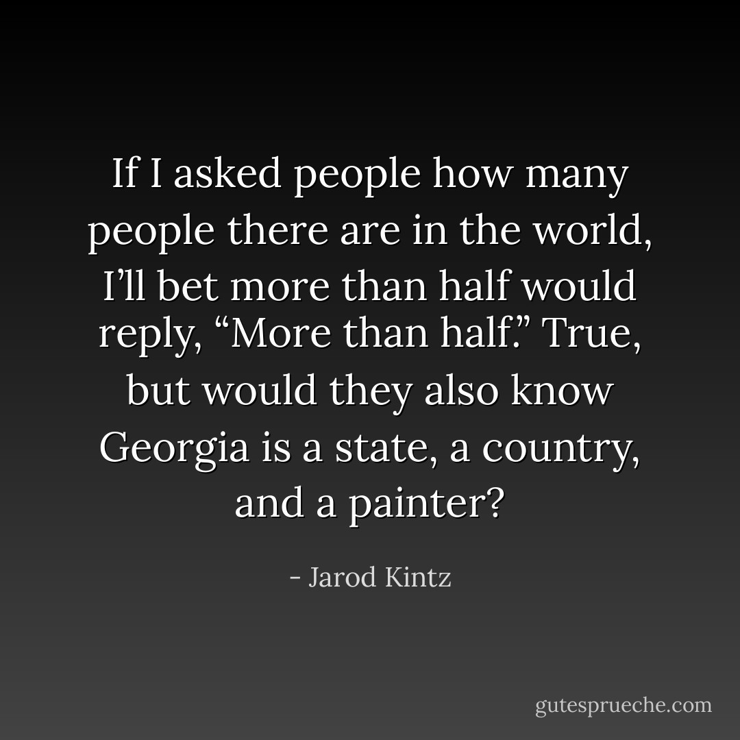 If I asked people how many people there are in the world, I’ll bet more than half would reply, “More than half.” True, but would they also know Georgia is a state, a country, and a painter? - Jarod Kintz