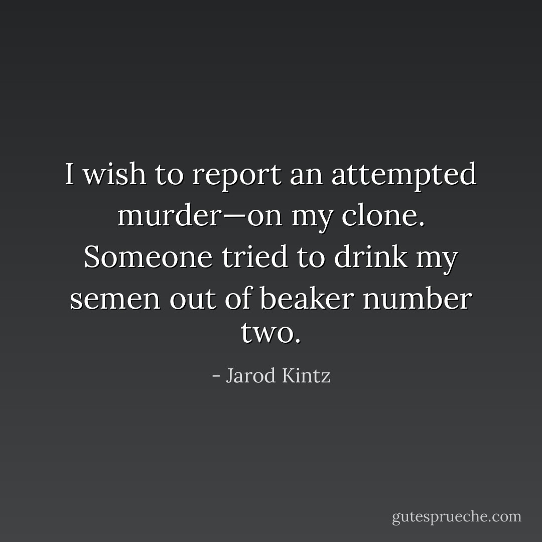 I wish to report an attempted murder—on my clone. Someone tried to drink my semen out of beaker number two. - Jarod Kintz