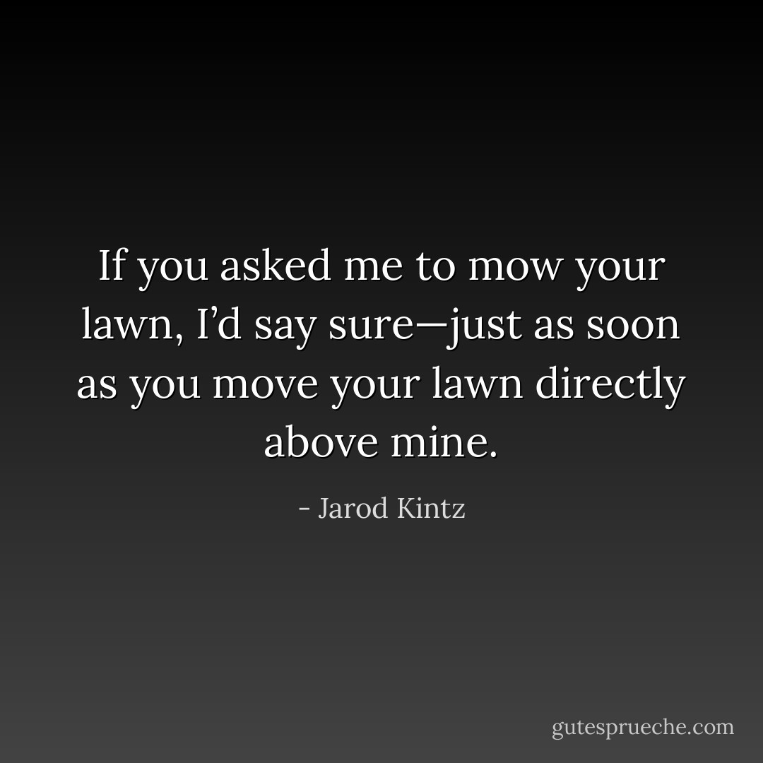 If you asked me to mow your lawn, I’d say sure—just as soon as you move your lawn directly above mine. - Jarod Kintz