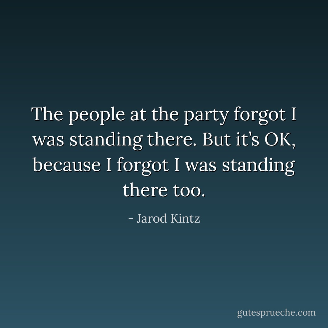 The people at the party forgot I was standing there. But it’s OK, because I forgot I was standing there too. - Jarod Kintz