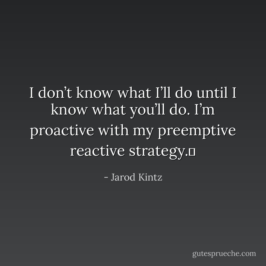 I don’t know what I’ll do until I know what you’ll do. I’m proactive with my preemptive reactive strategy.  - Jarod Kintz