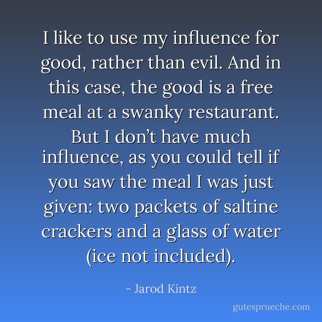 I like to use my influence for good, rather than evil. And in this case, the good is a free meal at a swanky restaurant. But I don’t have much influence, as you could tell if you saw the meal I was just given: two packets of saltine crackers and a glass of water (ice not included). - Jarod Kintz