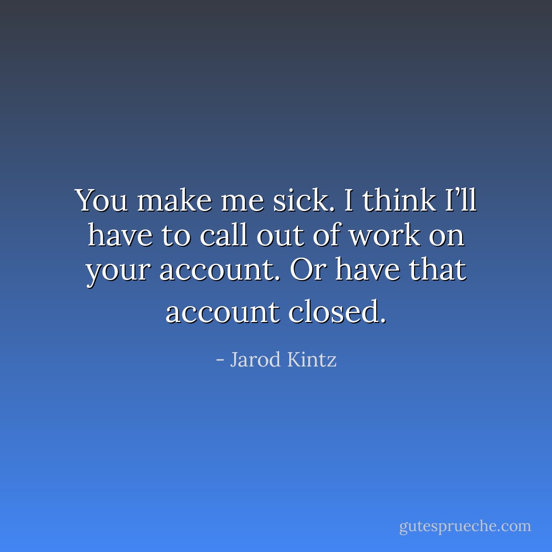 You make me sick. I think I’ll have to call out of work on your account. Or have that account closed. - Jarod Kintz