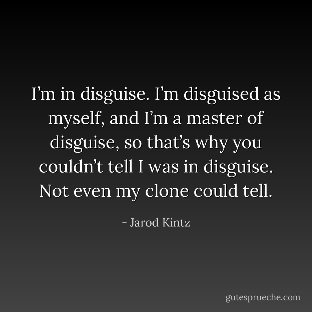 I’m in disguise. I’m disguised as myself, and I’m a master of disguise, so that’s why you couldn’t tell I was in disguise. Not even my clone could tell. - Jarod Kintz
