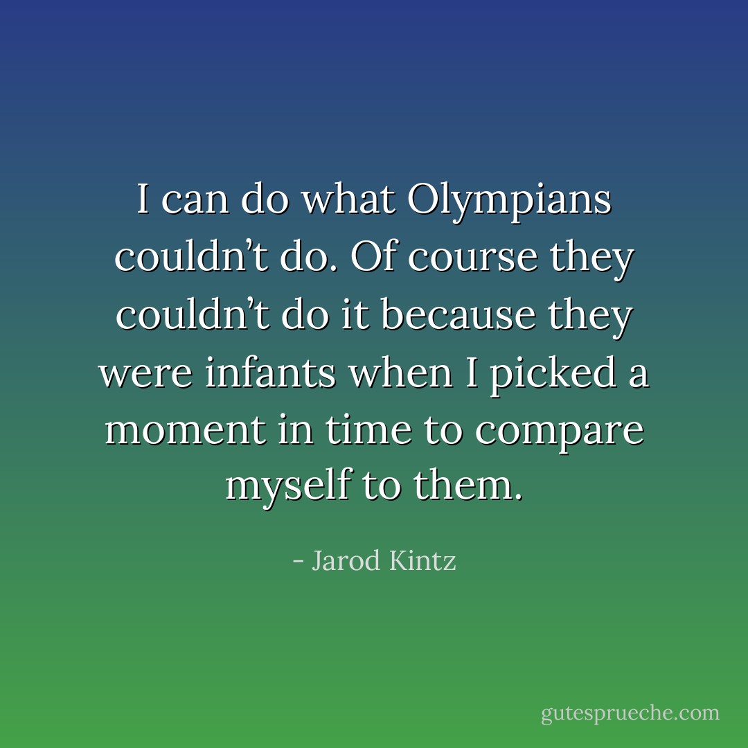 I can do what Olympians couldn’t do. Of course they couldn’t do it because they were infants when I picked a moment in time to compare myself to them. - Jarod Kintz