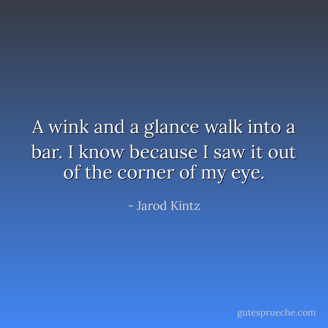 A wink and a glance walk into a bar. I know because I saw it out of the corner of my eye. - Jarod Kintz