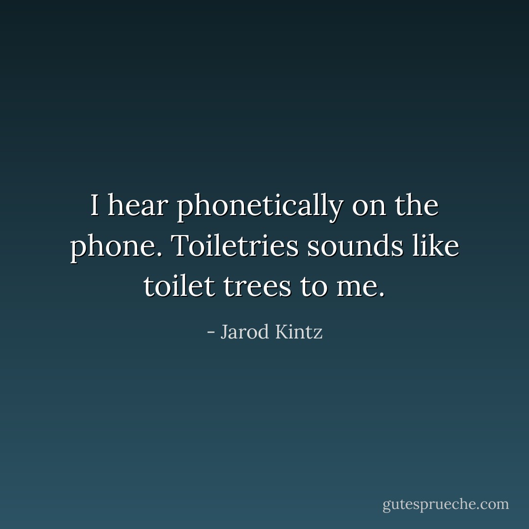 I hear phonetically on the phone. Toiletries sounds like toilet trees to me. - Jarod Kintz