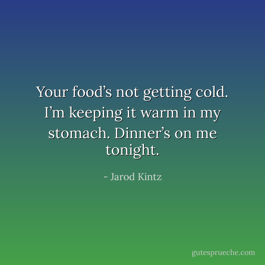 Your food’s not getting cold. I’m keeping it warm in my stomach. Dinner’s on me tonight. - Jarod Kintz