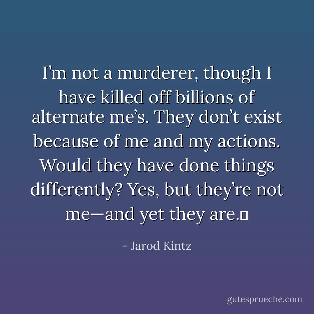 I’m not a murderer, though I have killed off billions of alternate me’s. They don’t exist because of me and my actions. Would they have done things differently? Yes, but they’re not me—and yet they are.  - Jarod Kintz