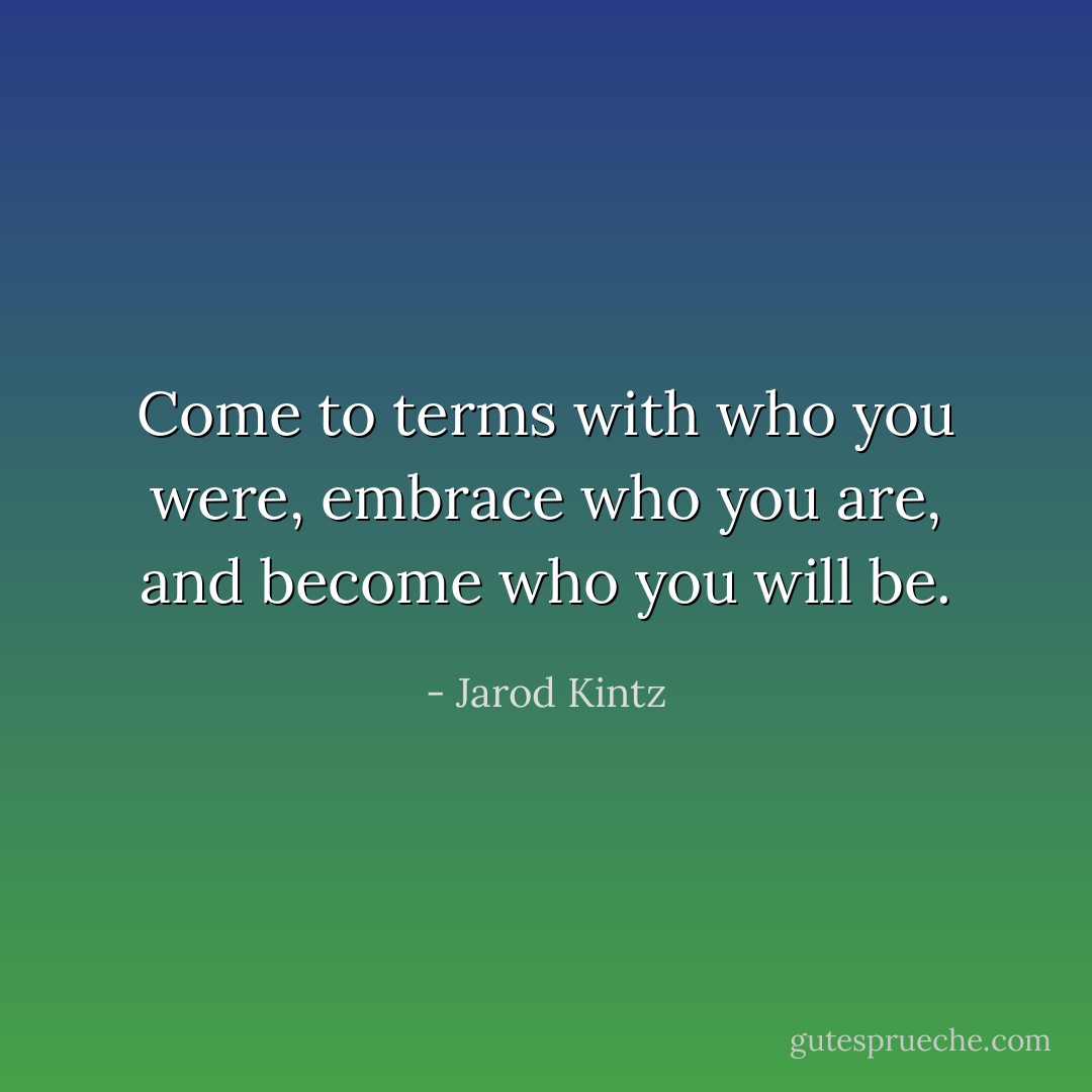 Come to terms with who you were, embrace who you are, and become who you will be. - Jarod Kintz