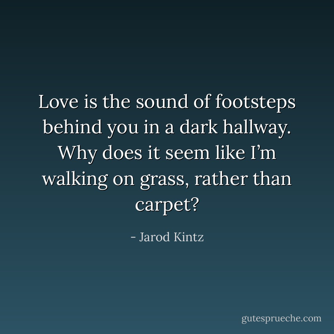 Love is the sound of footsteps behind you in a dark hallway. Why does it seem like I’m walking on grass, rather than carpet? - Jarod Kintz