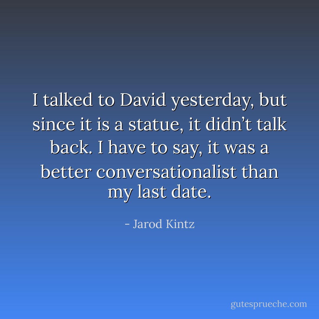 I talked to David yesterday, but since it is a statue, it didn’t talk back. I have to say, it was a better conversationalist than my last date. - Jarod Kintz