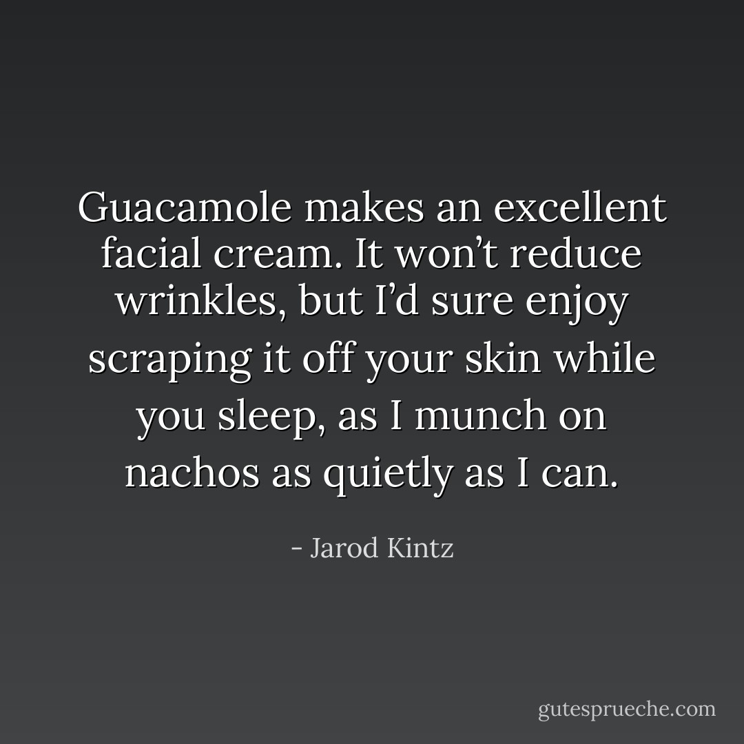 Guacamole makes an excellent facial cream. It won’t reduce wrinkles, but I’d sure enjoy scraping it off your skin while you sleep, as I munch on nachos as quietly as I can. - Jarod Kintz
