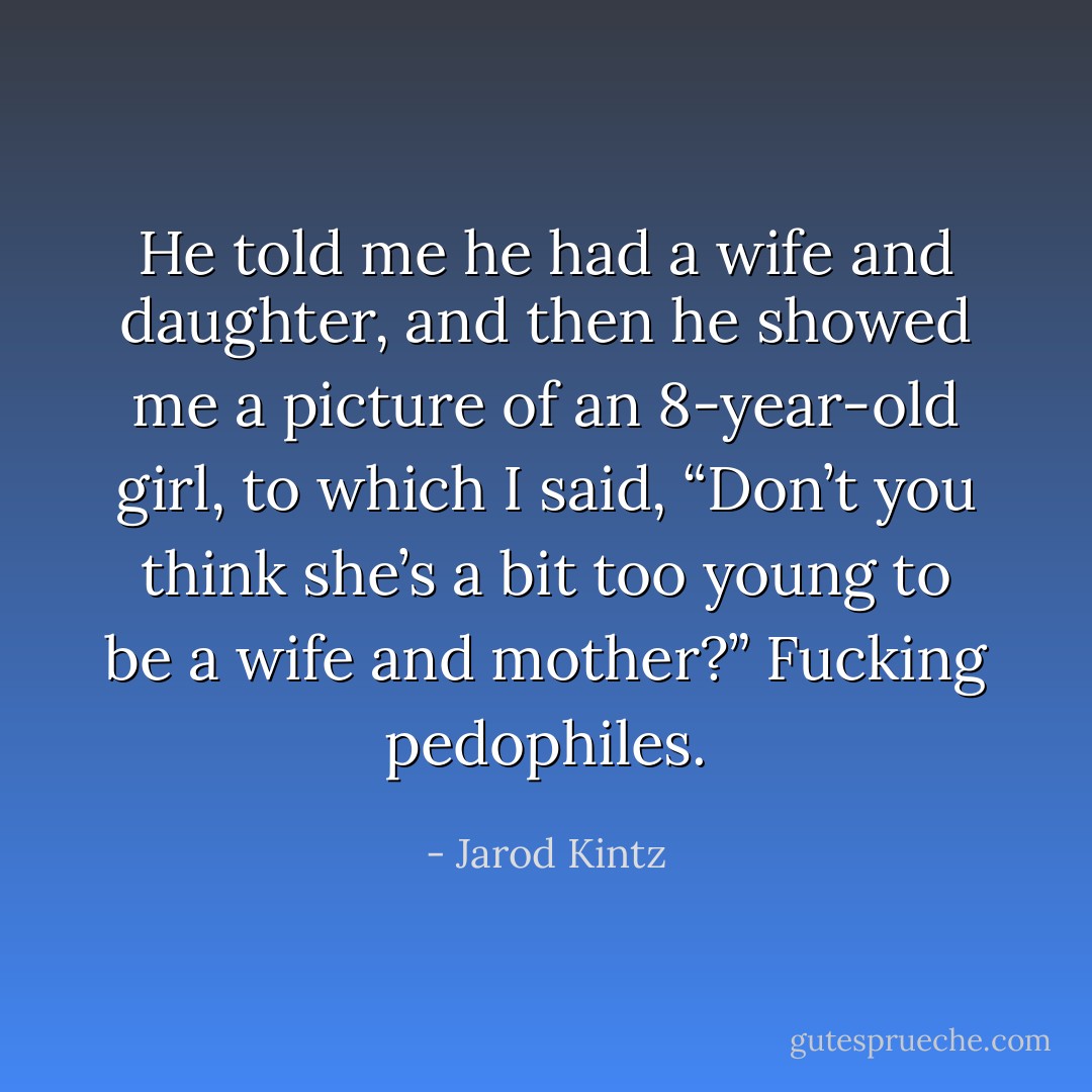 He told me he had a wife and daughter, and then he showed me a picture of an 8-year-old girl, to which I said, “Don’t you think she’s a bit too young to be a wife and mother?” Fucking pedophiles. - Jarod Kintz
