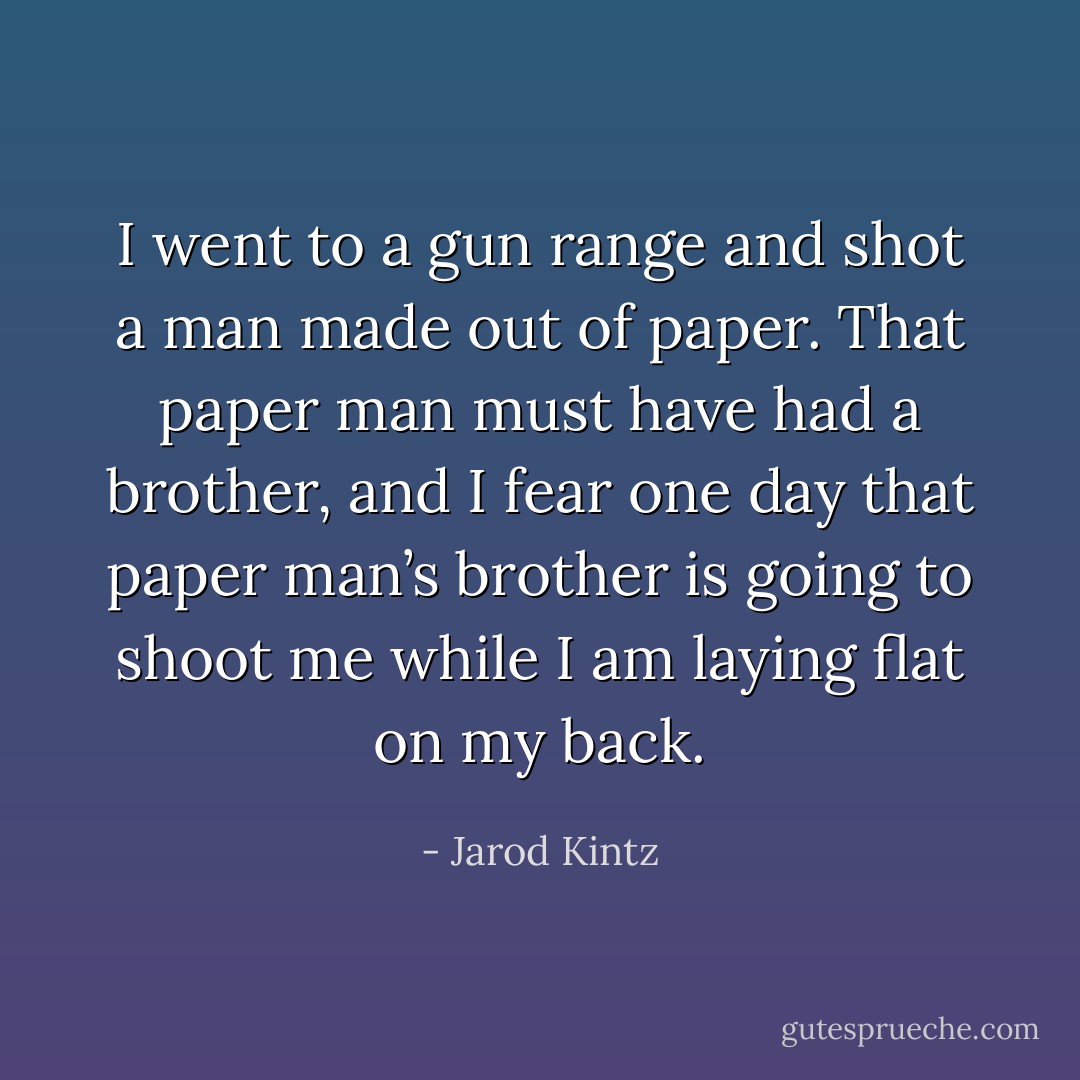 I went to a gun range and shot a man made out of paper. That paper man must have had a brother, and I fear one day that paper man’s brother is going to shoot me while I am laying flat on my back. - Jarod Kintz