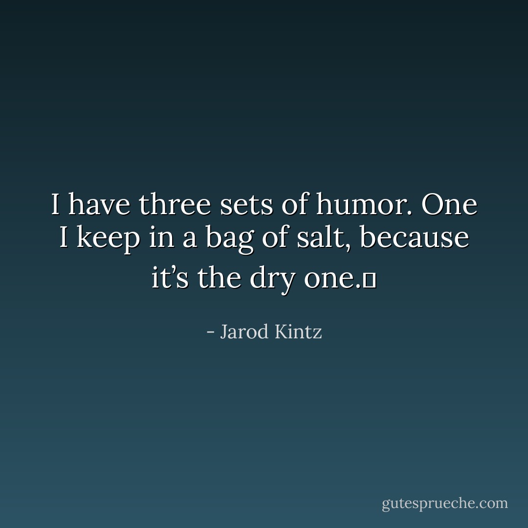 I have three sets of humor. One I keep in a bag of salt, because it’s the dry one.  - Jarod Kintz