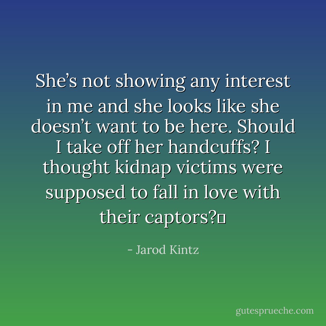 She’s not showing any interest in me and she looks like she doesn’t want to be here. Should I take off her handcuffs? I thought kidnap victims were supposed to fall in love with their captors?  - Jarod Kintz