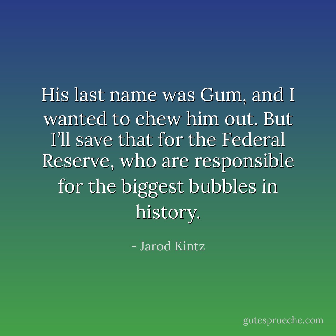 His last name was Gum, and I wanted to chew him out. But I’ll save that for the Federal Reserve, who are responsible for the biggest bubbles in history. - Jarod Kintz