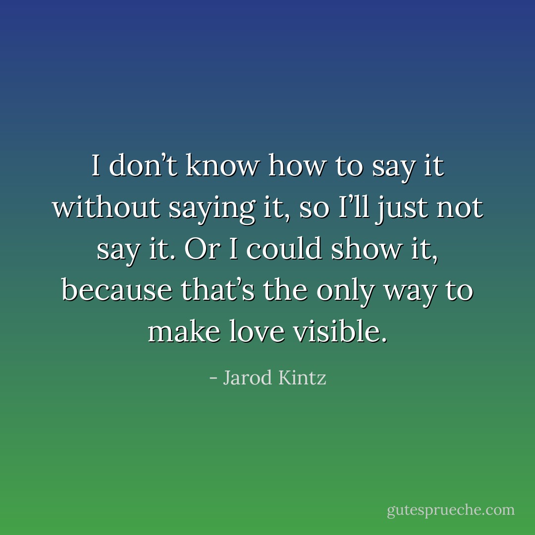 I don’t know how to say it without saying it, so I’ll just not say it. Or I could show it, because that’s the only way to make love visible. - Jarod Kintz