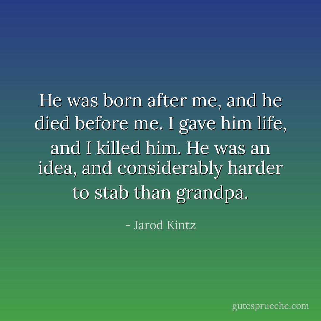 He was born after me, and he died before me. I gave him life, and I killed him. He was an idea, and considerably harder to stab than grandpa. - Jarod Kintz